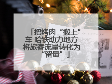 把烤肉“搬上”车 哈铁助力地方将旅客流量转化为“留量”