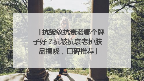 抗皱纹抗衰老哪个牌子好？抗皱抗衰老护肤品揭晓，口碑推荐
