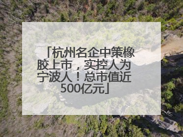 杭州名企中策橡胶上市，实控人为宁波人！总市值近500亿元