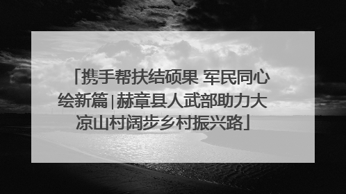携手帮扶结硕果 军民同心绘新篇∣赫章县人武部助力大凉山村阔步乡村振兴路