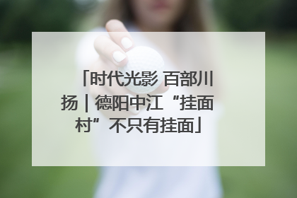 时代光影 百部川扬｜德阳中江“挂面村”不只有挂面
