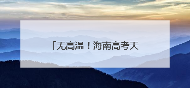 无高温！海南高考天气出炉，10日或有暴雨！赴考需注意→