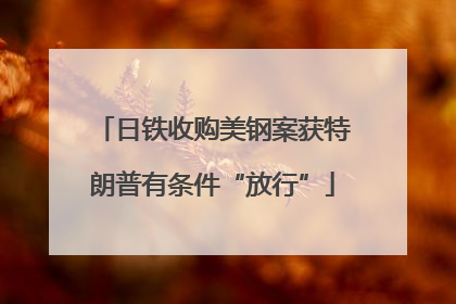 日铁收购美钢案获特朗普有条件“放行”