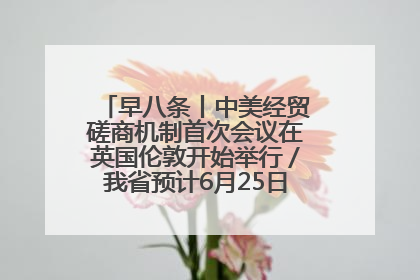 早八条丨中美经贸磋商机制首次会议在英国伦敦开始举行／我省预计6月25日公布高考成绩与录取最低控制分数线