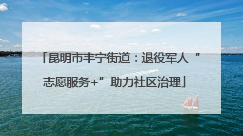 昆明市丰宁街道：退役军人“志愿服务+”助力社区治理