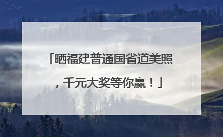晒福建普通国省道美照，千元大奖等你赢！