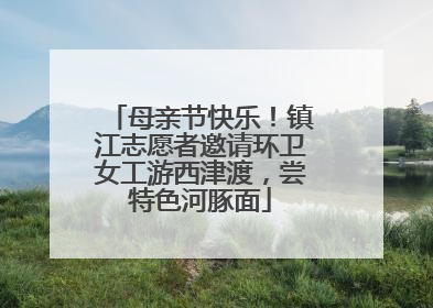 母亲节快乐！镇江志愿者邀请环卫女工游西津渡，尝特色河豚面