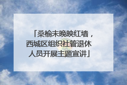桑榆未晚映红墙，西城区组织社管退休人员开展主题宣讲