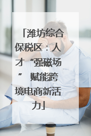 潍坊综合保税区：人才“强磁场” 赋能跨境电商新活力