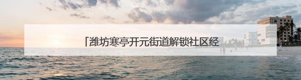 潍坊寒亭开元街道解锁社区经济密码，赋能居民幸福生活