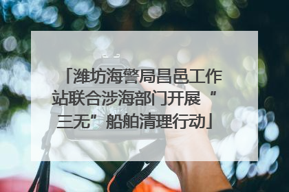 潍坊海警局昌邑工作站联合涉海部门开展“三无”船舶清理行动
