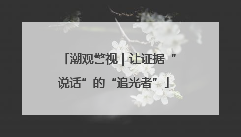 潮观警视｜让证据“说话”的“追光者”