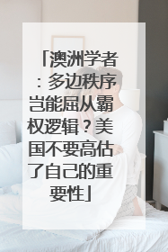 澳洲学者：多边秩序岂能屈从霸权逻辑？美国不要高估了自己的重要性