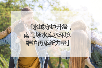 水域守护升级，南马场水库水环境维护再添新力量