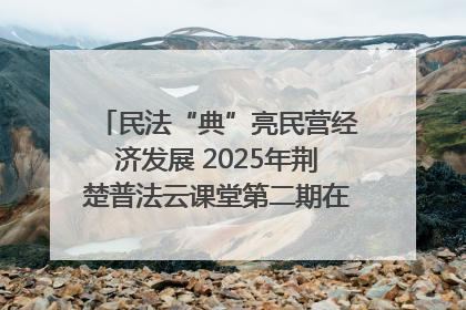 民法“典”亮民营经济发展 2025年荆楚普法云课堂第二期在武汉客厅开讲