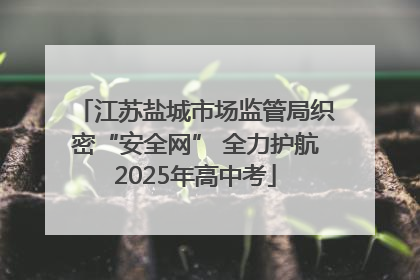 江苏盐城市场监管局织密“安全网” 全力护航2025年高中考