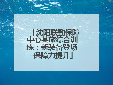 沈阳联勤保障中心某旅综合训练：新装备登场 保障力提升