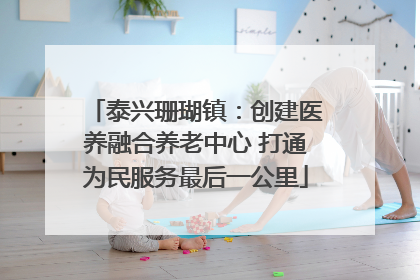 泰兴珊瑚镇：创建医养融合养老中心 打通为民服务最后一公里