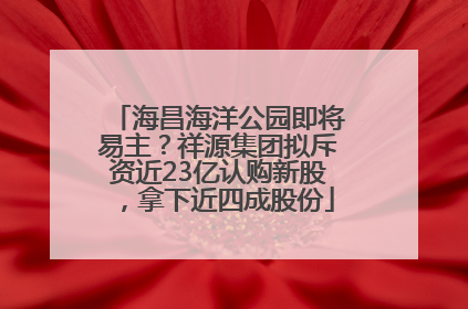 海昌海洋公园即将易主？祥源集团拟斥资近23亿认购新股，拿下近四成股份
