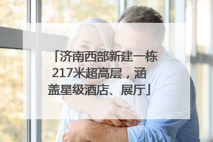 济南西部新建一栋217米超高层，涵盖星级酒店、展厅