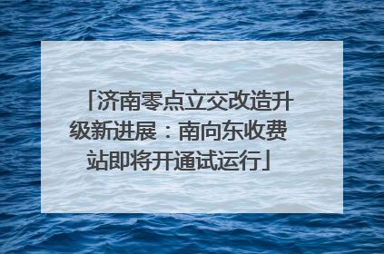 济南零点立交改造升级新进展：南向东收费站即将开通试运行