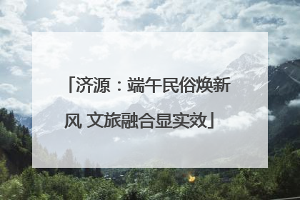 济源：端午民俗焕新风 文旅融合显实效