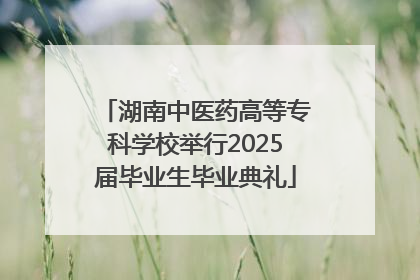 湖南中医药高等专科学校举行2025届毕业生毕业典礼