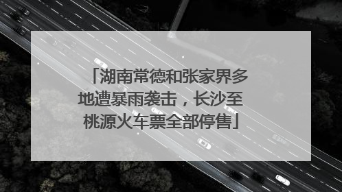 湖南常德和张家界多地遭暴雨袭击，长沙至桃源火车票全部停售