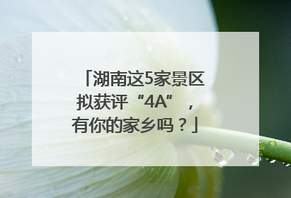 湖南这5家景区拟获评“4A”，有你的家乡吗？
