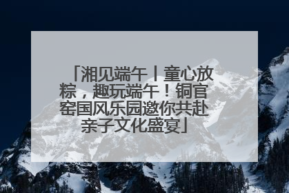 湘见端午丨童心放粽，趣玩端午！铜官窑国风乐园邀你共赴亲子文化盛宴