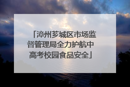 漳州芗城区市场监督管理局全力护航中高考校园食品安全