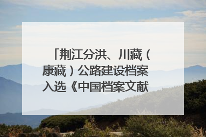 荆江分洪、川藏（康藏）公路建设档案入选《中国档案文献遗产名录》