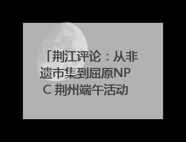 荆江评论：从非遗市集到屈原NPC 荆州端午活动让千年楚文化“破圈”生长