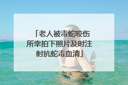老人被毒蛇咬伤 所幸拍下照片及时注射抗蛇毒血清