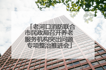 老河口消防联合市民政局召开养老服务机构突出问题专项整治推进会