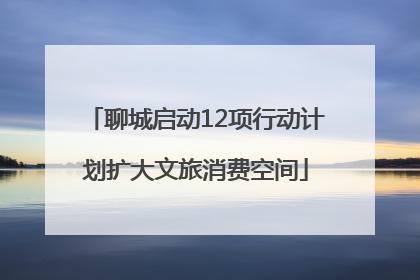 聊城启动12项行动计划扩大文旅消费空间