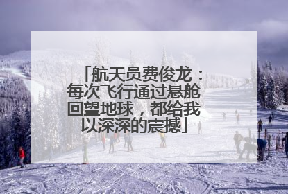 航天员费俊龙：每次飞行通过悬舱回望地球，都给我以深深的震撼
