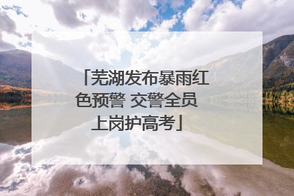 芜湖发布暴雨红色预警 交警全员上岗护高考
