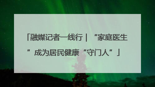 融媒记者一线行｜“家庭医生”成为居民健康“守门人”