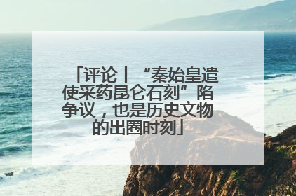 评论丨“秦始皇遣使采药昆仑石刻”陷争议，也是历史文物的出圈时刻