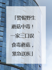 警惕野生蘑菇中毒！一家三口误食毒蘑菇，紧急送医