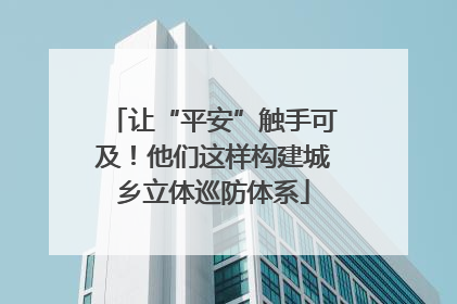 让“平安”触手可及！他们这样构建城乡立体巡防体系