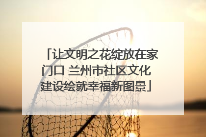 让文明之花绽放在家门口 兰州市社区文化建设绘就幸福新图景