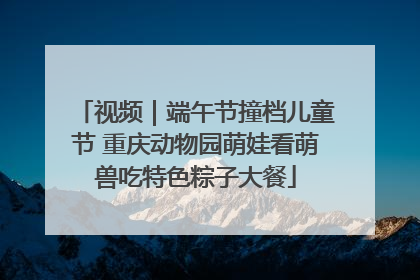 视频｜端午节撞档儿童节 重庆动物园萌娃看萌兽吃特色粽子大餐