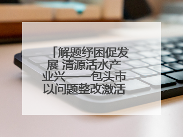 解题纾困促发展 清源活水产业兴——包头市以问题整改激活绿色发展脉动