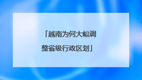 越南为何大幅调整省级行政区划