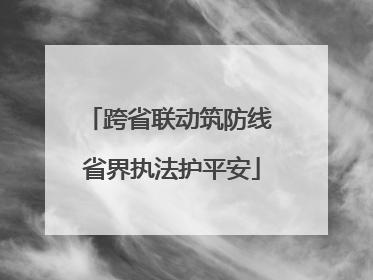 跨省联动筑防线 省界执法护平安