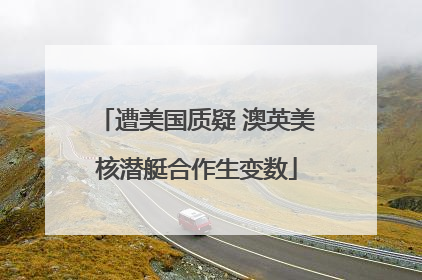 遭美国质疑 澳英美核潜艇合作生变数