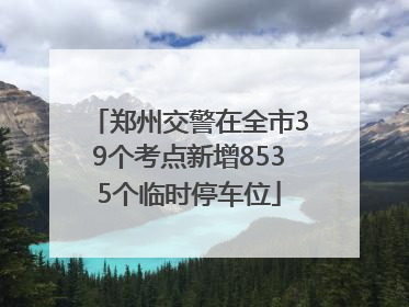 郑州交警在全市39个考点新增8535个临时停车位