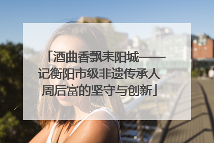 酒曲香飘耒阳城——记衡阳市级非遗传承人周后富的坚守与创新